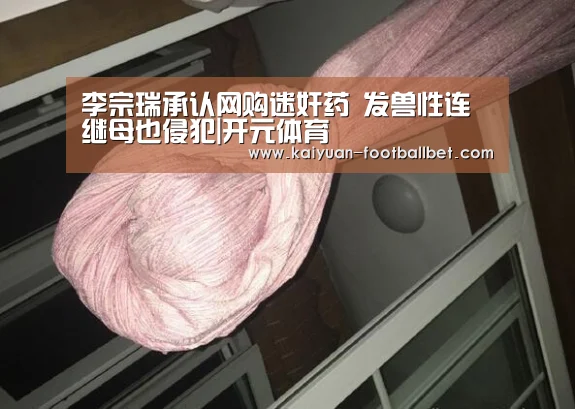 李宗瑞承认网购迷奸药 发兽性连继母也侵犯|开元体育(图2) 开元棋牌